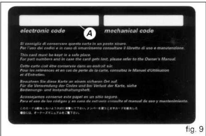 electronic code A mechanical code Si consiglia di conservare questa carta in un posto sicura. Per l'uso dei codici e in caso di smarimento consultare il libretto di uso e manutenzione. This card must be kept in a safe place. For part numbers and in case the card gets lost, please refer to the Owner's Manual. Cette carte doit être conservire dans un endroit sur: Pour les references et en cas de perte de la carte, consultez le Manuel d'Utilisation et d'Entretien. Bewahren Sie diese Karte an einem sicharan Ort auf. Für die Verwendung der Codes und bei Verlust der Karte, siehe Bedienungs- und Instandhaltungshelt. Aconsejamos conserve este papel en un sitio seguro. Para el uso de los códigos y en caso de extravio consulte el manual de uso y mantenimiento. このコードは総結しないよう 大部に部署して下さい, ナンバーを使うとき やルードを割失した 場合には、オーナーズマニュアルをご覧下さい。 fig. 9