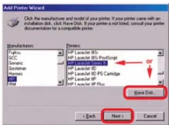 Add Printer Wizard Click the manufacturer and model of your printer. If your printer came with an installation disk, click Have Disk. If your printer is not listed, consult your printer documentation for a compatible printer. Manufacturers Fujitsu GCC Generic Gestetner Hennes HP RFM Printers: HP LaserJet IISi HP LaserJet IISi PostScript HP LaserJet Series III HP LaserJet IID HP LaserJet IID PS Cartridge HP LaserJet IIP HP LaserJet IIP Plus OR Have Disk... < Back Next > Cancel
