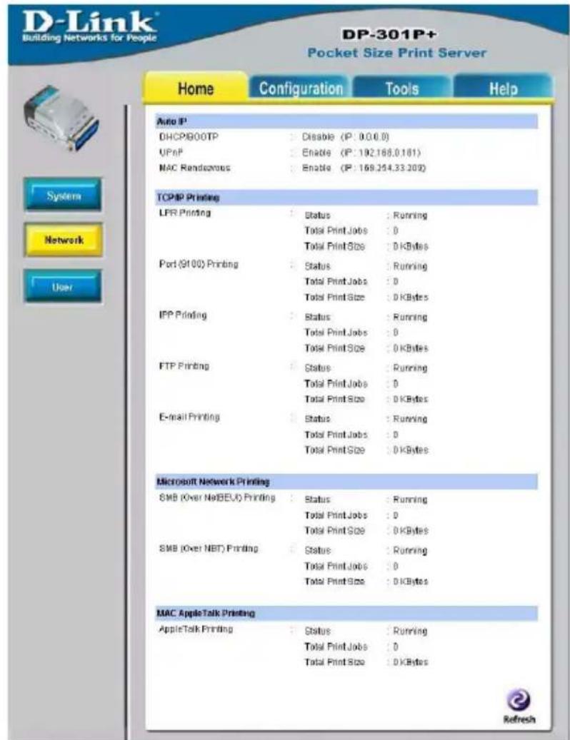 D-Link Building Networks for People DP-301P+ Pocket Size Print Server Home Configuration Tools Help Auto IP DHCP/GOOTP : Disable (IP: 0.0.0.0) UPnP : Enable (IP: 192.166.0.181) MAC Rendezvous : Enable (IP: 169.254.33.209) TCP/IP Printing LPR Printing : Status : Running Total Print Jobs : 0 Total Print Size : 0 kBytes Port (9100) Printing : Status : Running Total Print Jobs : 0 Total Print Size : 0 kBytes IPP Printing : Status : Running Total Print Jobs : 0 Total Print Size : 0 kBytes FTP Printing : Status : Running Total Print Jobs : 0 Total Print Size : 0 kBytes E-mail Printing : Status : Running Total Print Jobs : 0 Total Print Size : 0 kBytes Microsoft Network Printing SMB (Over NetBEV) Printing : Status : Running Total Print Jobs : 0 Total Print Size : 0 kBytes SMB (Over NET) Printing : Status : Running Total Print Jobs : 0 Total Print Size : 0 kBytes MAC AppleTalk Printing AppleTalk Printing : Status : Running Total Print Jobs : 0 Total Print Size : 0 kBytes