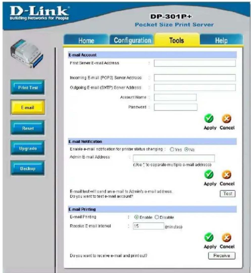 D-Link® Building Networks for People DP-301P+ Pocket Size Print Server Home Configuration Tools Help E-mail Account Print Server E-mail Address : Incoming E-mail (POP3) Server Address : Outgoing E-mail (SMTP) Server Address : Account Name : Password : Apply Cancel E-mail Notification Enable e-mail notification for printer status changing : Yes No Admin E-mail Address :_ (Use " to separate multiple e-mail address) Apply Cancel E-mail test will send an e-mail to Admin's e-mail address. Do you want to test e-mail account? Test E-mail Printing E-mail Printing : Enable Disable Receive E-mail Interval : 15 (minutes) Apply Cancel Do you want to receive e-mail and print out? Receive