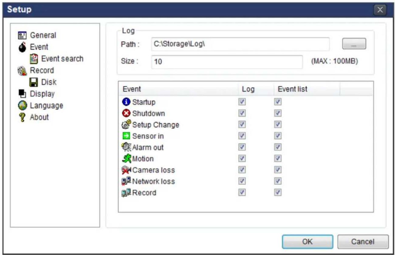 Setup General Event Event search Record Disk Display Language About Log Path : C:\Storage\Log\ Size : 10 (MAX : 100MB) Event Log Event list Startup ✓ ✓ Shutdown ✓ ✓ Setup Change ✓ ✓ Sensor in ✓ ✓ Alarm out ✓ ✓ Motion ✓ ✓ Camera loss ✓ ✓ Network loss ✓ ✓ Record ✓ ✓ OK Cancel
