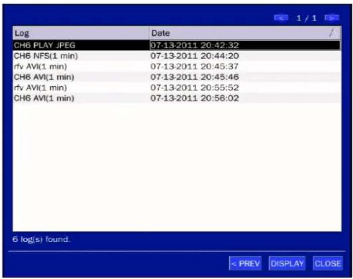 Log Date CH6 PLAY JPEG 07-13-2011 20:42:32 CH6 NFS(1 min) 07-13-2011 20:44:20 rfv AVI(1 min) 07-13-2011 20:45:37 CH6 AVI(1 min) 07-13-2011 20:45:46 rfv AVI(1 min) 07-13-2011 20:55:52 CH6 AVI(1 min) 07-13-2011 20:56:02 6 log(s) found. < PREV DISPLAY CLOSE
