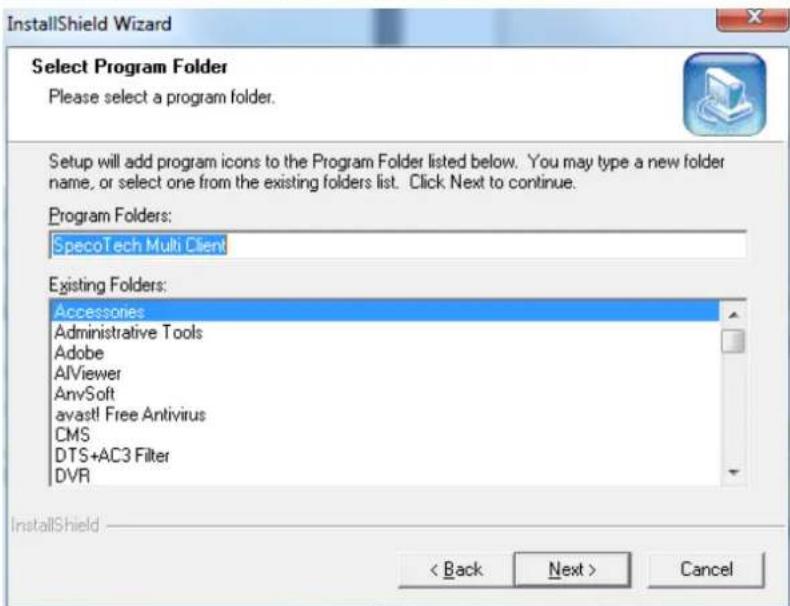 InstallShield Wizard Select Program Folder Please select a program folder. Setup will add program icons to the Program Folder listed below. You may type a new folder name, or select one from the existing folders list. Click Next to continue. Program Folders: SpecoTech Multi Client Existing Folders: Accessories Administrative Tools Adobe AIViewer AnySoft avast! Free Antivirus CMS DTS+AC3 Filter DVR InstallShield < Back Next > Cancel