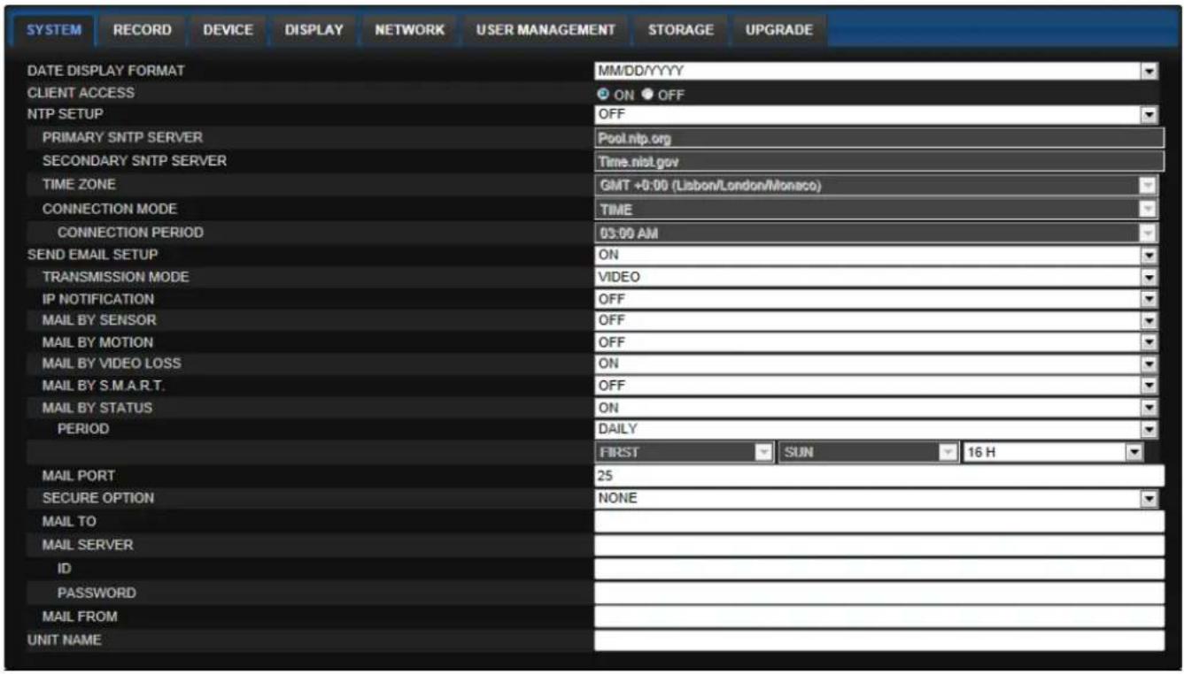 SYSTEM RECORD DEVICE DISPLAY NETWORK USER MANAGEMENT STORAGE UPGRADE DATE DISPLAY FORMAT MM/DD/YYYY CLIENT ACCESS ON OFF NTP SETUP OFF PRIMARY SNTP SERVER Pool.nlp.org SECONDARY SNTP SERVER Time.nist.gov TIME ZONE GMT +0:00 (Lisbon/London/Monaco) CONNECTION MODE TIME CONNECTION PERIOD 03:00 AM SEND EMAIL SETUP ON TRANSMISSION MODE VIDEO IP NOTIFICATION OFF MAIL BY SENSOR OFF MAIL BY MOTION OFF MAIL BY VIDEO LOSS ON MAIL BY S.M.A.R.T. OFF MAIL BY STATUS ON PERIOD DAILY FIRST SUN 16 H MAIL PORT 25 SECURE OPTION NONE MAIL TO MAIL SERVER ID PASSWORD MAIL FROM UNIT NAME