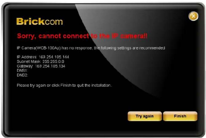 Brickcom Sorry, cannot connect to the IP camera!! IP Camera(WCB-100Ap) has no response, the following settings are recommended IP Address: 169.254.105.144 Subnet Mask: 255.255.0.0 Gateway: 169.254.105.134 DNS1: DNS2: Please try again or click Finish to quit the installation. Try again Finish