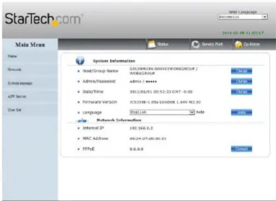 StarTech.com Web Language Automatic 2014-01-08 11 07:17 Main Menu Status Service Port Go Home System Information Host/Group Name G3539MLON-000161WORKGROUP / WORKGROUP Admin/Password admin / ***** Date/Time 2013/01/01 00:53:33 GMT -5:00 Firmware Version JCS358E-1.056 LOADER 1.44V W2.82 Language EnglLab help Network Information Internal IP 192.168.6.2 MAC Address 00:24:27:00:08:01 PPPoE 0.6.0.8 Connect