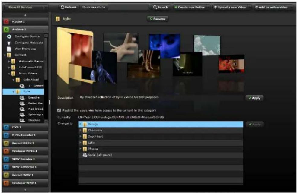 Show All Services Refresh Quick search for Search Create new Folder Upload a new Video Add an online video Master 1 Archive 1 Configure Service Configure Metadata View Event Log Content Automatic Record InfoComm2010 Music Videos Gris Aloud 1 - Some Kyle Breathe Better the Red blood Spinning a shocked DVB 1 MPEG Encoder 1 Record MPEG 1 Producer MPEG 1 WRV Encoder 3 WRV Reflector 1 Record WMV 1 Producer WMV 1 Kyle Rename Description My standard collection of Kyle videos for test purposes ✓ Apply ✓ Restrict the users who have access to the content in this category Currently DB=Year 2.00=Biology.DU=AMX.UK.DMG.D=Microsoft.D=US Change to Biology Chemistry Depth text Latin Physics Social (all years) ✓ Apply