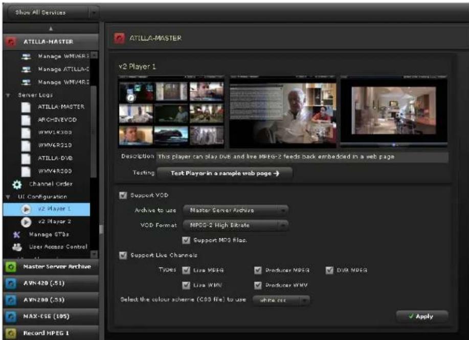 Show All Services ATILLA-MASTER Manage WMVER Manage ATILLA-C Manage WMY4R300 Server Logs ATILLA MASTER ARCHIVEVOD WMV1R300 WMV6R310 ATILLA-DVB WMY4R300 Channel Order UI Configuration v2 Player 1 v2 Player 2 Manage STBs User Access Control Master Server Archive AVN 420 (.51) AVN 200 (.53) MAX-CSE (105) Record MPEG 1 ATILLA-MASTER v2 Player 1 Description: This player can play DvtB and live MPEG-2 feeds back embedded in a web page Testing Test Players in a sample web page → Support VOD Archive to use Master Server Archive VOD Format MPEG-2 High Erbitte Support MPD Filec. Support Live Channels TYPES Live MPDG Producer MPDG DUB MPDG Live WMV Producer WMV Select the colour scheme (COS file) to use white CSS Apply