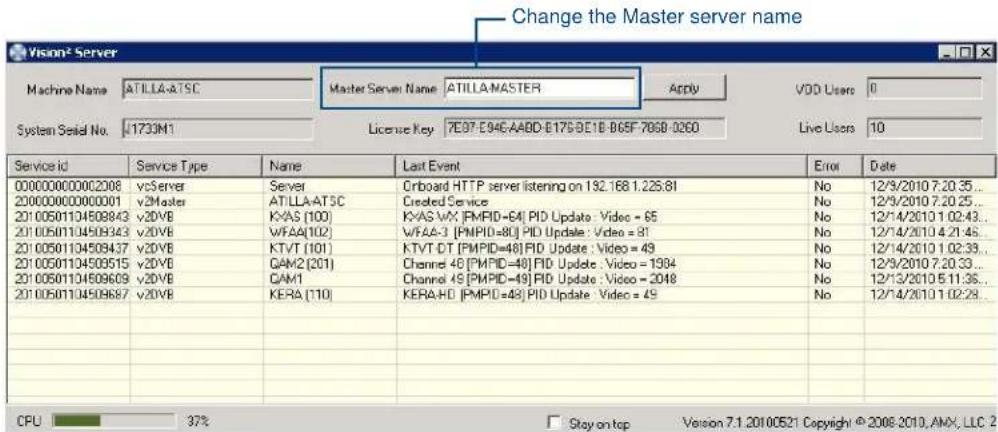 Change the Master server name Vision2 Server Machine Name ATILLA-ATSC Master Server Name ATILLA-MASTER Apply VDD Users 0 System Serial No. 1733M1 License Key 7E97-E946-AABD-E17S-BE1B-B65F-706B-0260 Live Users 10 Service id Service Type Name Last Event Error Date 000000000002008 vServer Server Orboard HTTP server listening on 192.168 1.225.81 No 12/9/2010 7.20.35... 200000000000001 v2Master ATILLA-ATSC Created Service No 12/9/2010 7.20.25... 20100501104508943 v2DVB KVAS (100) KVAS-WX [PMPID=64] PID Update : Video = 65 No 12/14/2010 1.02:43... 20100501104508343 v2DVB WFAA(102) WFAA-3 [PMPID=80] PID Update : Video = 81 No 12/14/2010 4.21:45... 20100501104508437 v2DVB KTVT (101) KTVT-DT [PMPID=48] PID Update : Video = 49 No 12/14/2010 1.02:33... 2010050110450515 v2DVB GAM2 (201) Channel 4S [PMPID=48] PID Update : Video = 1394 No 12/9/2010 7.20.33... 2010050110450609 v2DVB GAM1 Channel 4S [PMPID=49] PID Update : Video = 2048 No 12/13/2010 5.11.35... 2010050110450687 v2DVB KERA (110) KERA-HD [PMPID=48] PID Update : Video = 49 No 12/14/2010 1.02:28... CPU 37% Stay on top Version 7.1.2010.05.21 Copyright © 2008-2010, AMX, LLC 2