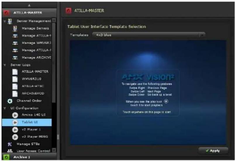 ATILLA-MASTER Server Management Manage Servers Manage ATILLA-1 Manage WMVSR3 Manage ATILLA-7 Manage ARCHIVE Server Logs ATILLA-MASTER WMV6R310 ATILLA-ATSC ARCHIVEVOD Channel Order UI Configuration Amino 140 UI Tablet UI v2 Player 1 v2 Player MDSG Manage STBs User Access Control Archive 1 ATILLA-MASTER Tablet User Interface Template Selection Templates 4x3 blue APX VISION® To navigate use the following features Swipe Right: Previous Page Swipe Left: Next Page Swipe Down: Go back up a level When you see the play Ior: touch it to start playback Touch anywhere on this page to start Apply