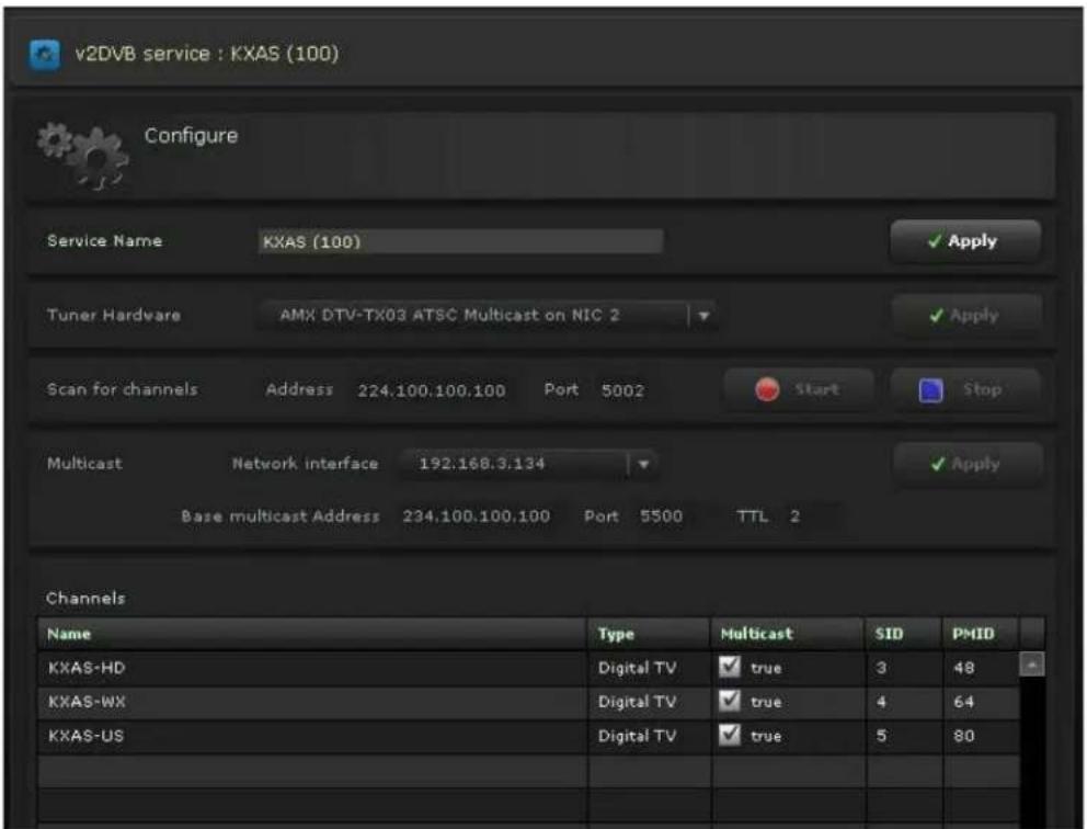 v2DVB service : KXAS (100) Configure Service Name KXAS (100) ✓ Apply Tuner Hardware AMX DTV-TX03 ATSC Multicast on NIC 2 ✓ Apply Scan for channels Address 224.100.100.100 Port 5002 Start Stop Multicast Network interface 192.168.3.134 ✓ Apply Base multicast Address 234.100.100.100 Port 5500 TTL 2 Channels Name Type Multicast SID PMID KXAS-HD Digital TV ✓ true 3 48 KXAS-WX Digital TV ✓ true 4 64 KXAS-US Digital TV ✓ true 5 80