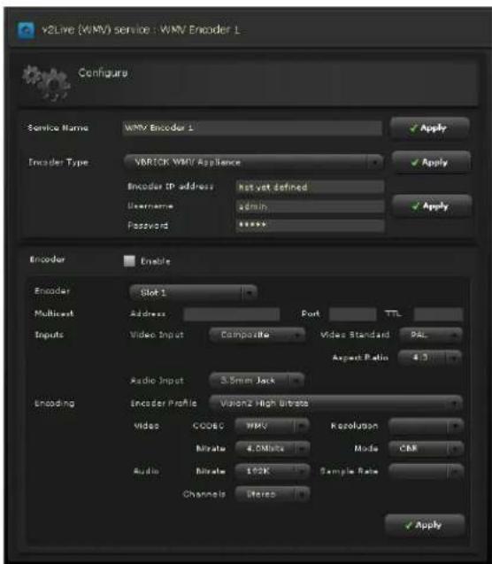 v2Live (WMV) service : WMV Encoder L Configure Service Name WMV Encoder L Encoder Type VBRICK WMV Appliance Encoder IP address Hot yet defined Username admin Password ****** Encoder Enable Encoder Slot L Multicast Address Port TTL Inputs Video Input Composite Video Standard PAL Aspect Latin 4.3 Radio Input 5.5mm Jack Encoding Encoder Profile Valors High Ultrate Video CODE WMV Resolution Mibrate 4.0MHz Mode CBR Audio Mibrate 100K Sample Rate Channels Liters Apply Apply