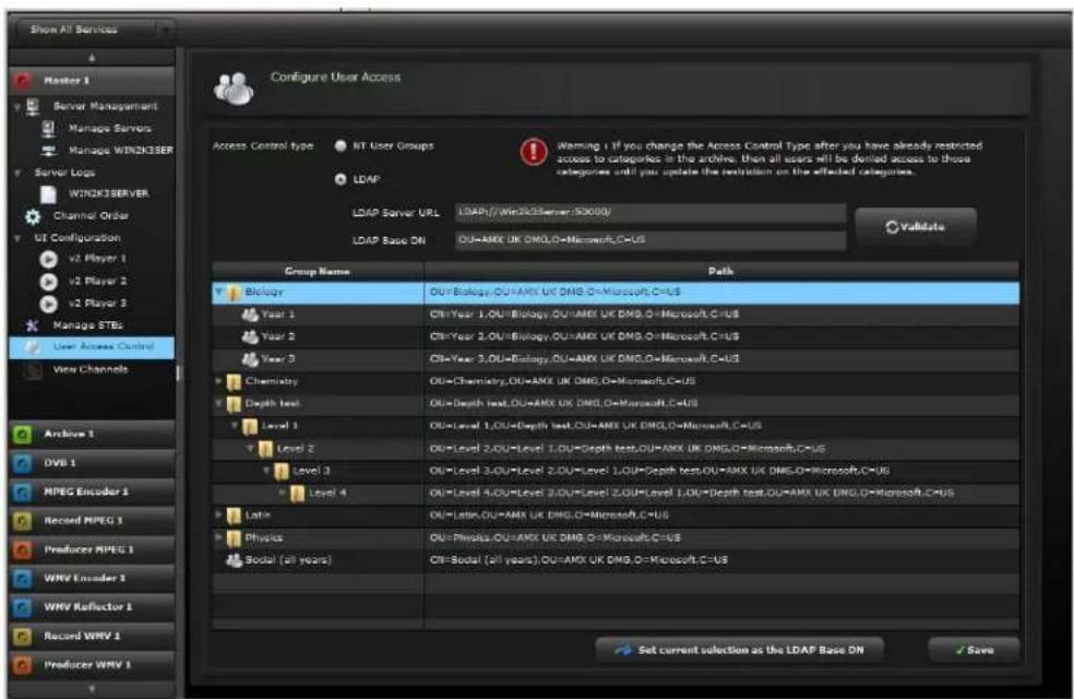 Show All Services Master 1 Server Management Manage Servers Manage WIN2K3SER Server Logs WIN2K3SERVER Channel Order UI Configuration v2 Player 1 v2 Player 2 v2 Player 3 Manage STBs User Access Control View Channels Configure User Access Access Control type NT User Groups LDAP LDAP Server URL LDAP://Win2k3Server/50000/ LDAP Base DN OU=AMX UK DMG,O=Microsoft,C=US Validate Group Name Path Biology OU=Biology,OU=AMX,UK,DMG,O=Microsoft,C=US Year 1 CH=Year 1,OU=Biology,OU=AMX,UK,DMG,O=Microsoft,C=US Year 2 CH=Year 2,OU=Biology,OU=AMX,UK,DMG,O=Microsoft,C=US Year 3 CH=Year 3,OU=Biology,OU=AMX,UK,DMG,O=Microsoft,C=US Chemistry OU=Chemistry,OU=AMX,UK,DMG,O=Microsoft,C=US Depth test OU=Depth test,OU=AMX,UK,DMG,O=Microsoft,C=US Level 1 OU=Level 1,OU=Depth test,OU=AMX,UK,DMG,O=Microsoft,C=US Level 2 OU=Level 2,OU=Level 1,OU=Depth test,OU=AMX,UK,DMG,O=Microsoft,C=US Level 3 OU=Level 3,OU=Level 2,OU=Level 1,OU=Depth test,OU=AMX,UK,DMG,O=Microsoft,C=US Level 4 OU=Level 4,OU=Level 3,OU=Level 2,OU=Level 1,OU=Depth test,OU=AMX,UK,DMG,O=Microsoft,C=US Latin OU=Latin,OU=AMX,UK,DMG,O=Microsoft,C=US Physics OU=Physics,OU=AMX,UK,DMG,O=Microsoft,C=US Sodal (all years) CH=Sodal (all years),OU=AMX,UK,DMG,O=Microsoft,C=US Set current selection as the LDAP Base DN Save