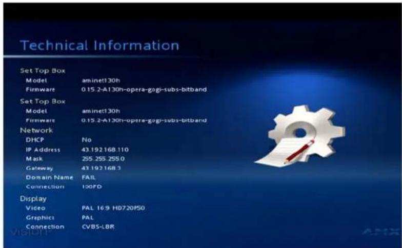 Technical Information Set Top Box Model aminet130h Firmware 0.15.2-A130h-opera-gogi-subs-bitband Set Top Box Model aminet130h Firmware 0.15.2-A130h-opera-gogi-subs-bitband Network DHCP No IP Address 43.192.168.110 Mask 255.255.255.0 Gateway 43.192.168.3 Domain Name FAIL Connection 100FD Display Video PAL 16:9 HD720F50 Graphics PAL Connection CVBS-LBR