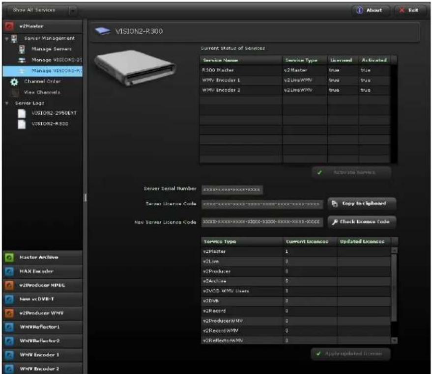 Show All Services About Exit v2Master Server Management Manage Servers Manage VISION2-25 Manage VISION2-R1 Channel Order View Channels Server Logs VISION2-2950ENT VISION2-R300 VISION2-R300 Current Status of Services Service Name Service Type Licensed Activated R300 Master v2Master(true VTus WMV Encoder 1 v2LineWMV(true VTus WMV Encoder 2 v2LineWMV(true VTus ) Active to serve Server Serial Number xxxxxx-xxxx-xxxx-xxxx Server License Code xxxxxx-xxxx-xxxx-xxxx-xxxx-xxxx-xxxx-xxxx-xxxx-xxxx-xxxx-xxxx-xxxx-xxxx-xxxx-xxxx-xxxx-xxxx-xxxx-xxxx-xxxx-xxxx-xxxx-xxxx-xxxx-xxxx-xxxx-xxxx-xxxx-xxxx-xxxx-xxxx-xxxx-xxxx-xxxx-xxxx-xxxx-xxxx-xxxx-xxxx-xxxx-xxxx-xxxx-xxxx-xxxx-xxxx-xxxx-xxxx-xxxx-xxxx-xxxx-XXXXXXX New Server License Code XXXXXX-XXXXXX-XXXXXX-XXXXXX-XXXXXX-XXXXXX-XXXXXX-XXXXXX-XXXXXX-XXXXXX-XXXXXX-XXXXXX-XXXXXX-XXXXXX-XXXXXX-XXXXXX-XXXXXX-XXXXXX-XXXXXX-XXXXXX-XXXXXX-XXXXXX-XXXXXX-XXXXXX-XXXXXX-XXXXXX-XXXXXX-XXXXXX-XXXXXX-XXXXXX-XXXXXX-XXXXXX-XXXXXX-XXXXXX-XXXXXXXXX Service Type Current Licenses Updated Licenses v2Master 1 v2Line 0 v2Producer 0 v2Archive 0 v2VCD WMV Users 0 v2DVB 0 v2Record 0 v2ProducerWMV 0 v2RecordWMV 0 v2ReflectorsWMV 0 Apply updated license