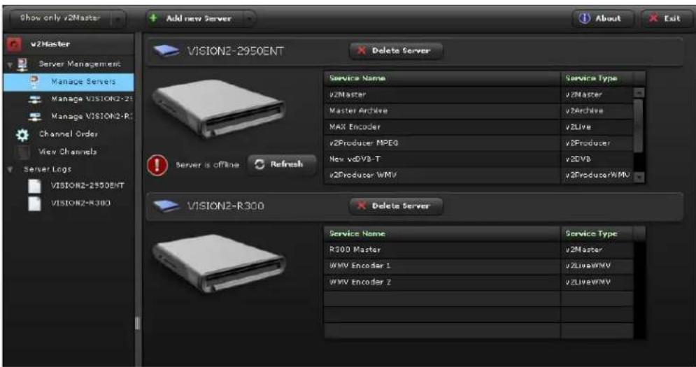 Show only v2Master Add new Server About Exit v2Master Server Management Manage Servers Manage VISION2-23 Manage VISION2-R3 Channel Order View Channels Server Logs VISION2-2550ENT VISION2-R300 VISION2-2950ENT Delete Server Service Name Service Type v2Master v2Master Master Archive v2Archive MAX Encoder v2Live v2Producer MPEG v3Producer New v3DVB-T v3DVB v2Producer WMV v2ProducerWMV Server is offline Refresh VISION2-R300 Delete Server Service Name Service Type R300 Master v2Master WMV Encoder 1 v2LiveWMV WMV Encoder 2 v2LiveWMV