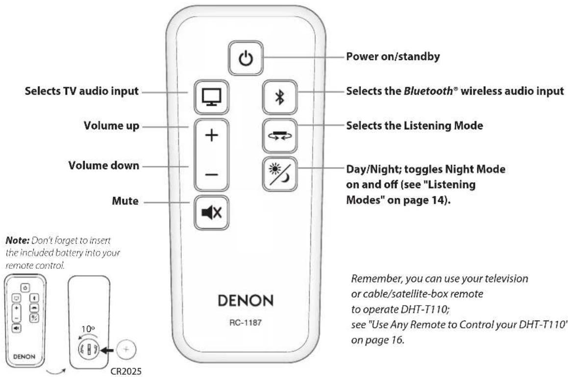 Selects TV audio input Volume up Volume down Mute Power on/standby Selects the Bluetooth® wireless audio input Selects the Listening Mode Day/Night; toggles Night Mode on and off (see "Listening Modes" on page 14). Note: Don't forget to insert the included battery into your remote control. CR2025 DENON RC-1187 Remember, you can use your television or cable/satellite-box remote to operate DHT-T110; see "Use Any Remote to Control your DHT-T110" on page 16.