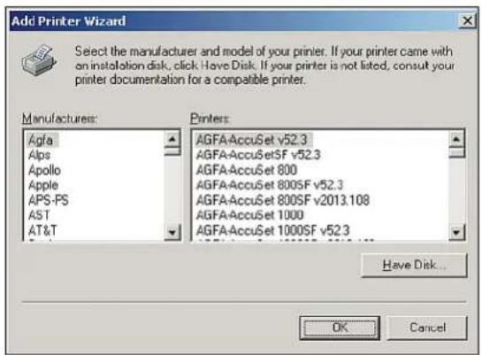 Add Printer Wizard Select the manufacturer and model of your printer. If your printer came with an installation disk, click Have Disk. If your printer is not listed, consult your printer documentation for a compatible printer. Manufacturers: Agfa Alps Apollo Apple APS-PS AST AT&T Printers: AGFAAccuSet v52.3 AGFAAccuSetSF v52.3 AGFAAccuSet 800 AGFAAccuSet 800SF v52.3 AGFAAccuSet 800SF v2013.108 AGFAAccuSet 1000 AGFAAccuSet 1000SF v52.3 Have Disk... OK Cancel