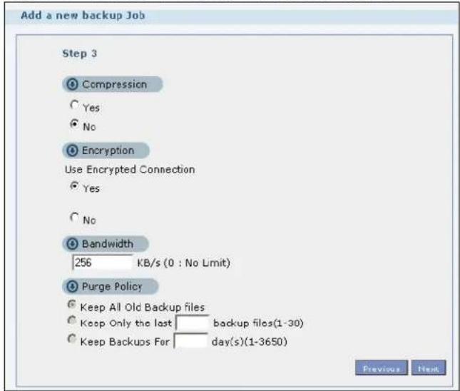 Add a new backup Job Step 3 Compression Yes No Encryption Use Encrypted Connection Yes No Bandwidth 256 KB/s (0 : No Limit) Purge Policy Keep All Old Backup files Keep Only the last backup files(1-30) Keep Backups For day(s)(1-3650) Previous Next