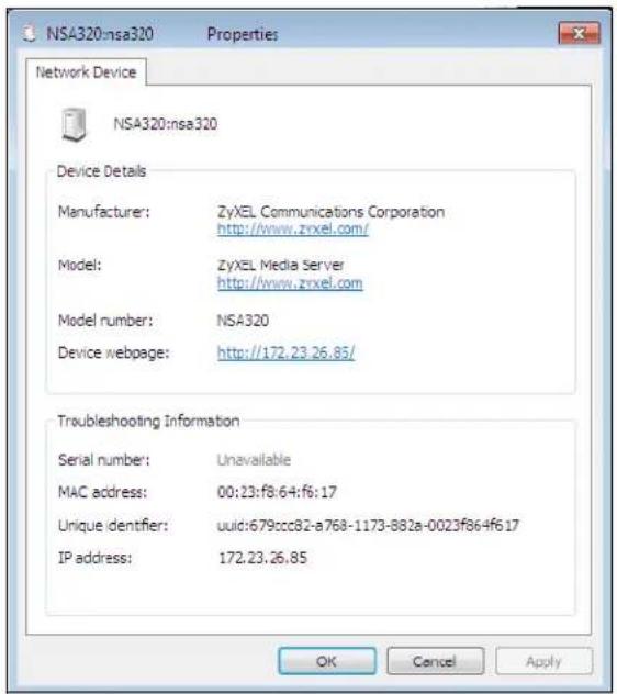 NSA320:nsa320 Properties Network Device NSA320:nsa320 Device Details Manufacturer: ZyXEL Communications Corporation http://www.zrxtel.com/ Model: ZyXEL Media Server http://www.zrxtel.com Model number: NSA320 Device webpage: http://172.23.26.85/ Troubleshooting Information Serial number: Unavailable MAC address: 00:23:f8:64:f6:17 Unique identifier: uuid:679:ccc82-a768-1173-882a-0023f864f617 IP address: 172.23.26.85 OK Cancel Apply