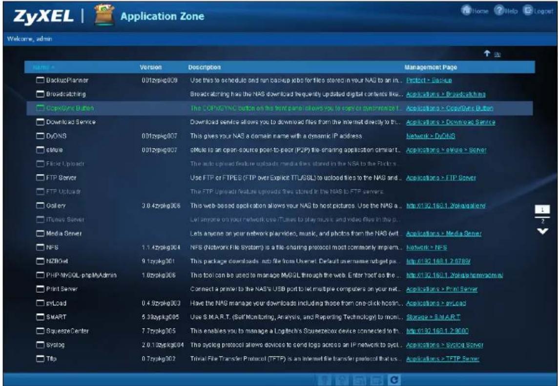 ZyXEL | Application Zone Welcome, admin Name ▶ Version Description Management Page □ BackupMapper 001zypkg009 Use this to schedule and run backup jobs for files stored in your NAS to an in.. Protect > Backup □ Broadcasting □ CopySync Button The TCP/WYNC button on the front panel allows you to copy or synthesize t. Applications > CopySync Button □ Download Service Download service allows you to download files from the internet directly to the.. Applications > Download Service □ DyONS 001zypkg007 This gives your NAS a domain name with a dynamic IP address Network > DyONS □ eMule 001zypkg007 eMule is an open-source port-to-post (P2P) file-sharing application similar.. Applications > eMule > Server □ Filter Uploads The auto upload feature uploads media files stored in the NSA to the Flickr □ FTP Server Use FTP or FTPES (FTP over Explicit TTL/SSL) to upload files to the NAS and .. Applications > FTP Server □ FTP Uploads The FTP Upload features uploads files stored in the NAS to FTP servers □ Gallery 3.0.4zypkg006 This web-based application allows your NAS to host pictures. Use the NAS a... http://192.165.1.2/skvgalend/ □ iTunes Server Let anyone on your network over iTunes to play music and video files in the p. □ Media Server Lets anyone on your network play/video, music, and photos from the NAS w/t. Applications > Media Server □ NFS 1.1.4zypkg004 NFS (Network File System) is a file-sharing protocol most commonly implement.. Network > NFS □ NZBOet 9.1zypkg001 This package downloads .net file from Usenet. Default username .netget pa.. http://192.165.1.2/0789/ □ PHP-MySQL-phpMyAdmin 1.0zypkg006 This tool can be used to manage MySQL through the web. Enter York as the.. http://192.165.1.2/skvgalend/mn/ □ Print Server Connect a printer to the NAS's USB port to let multiple computers on your net.. Applications > Print Server □ pvLoad 0.4.9zypkg003 Have the NAS manage your downloads including those from one-click hostin.. Applications > pvLoad □ SMART 5.33zypkg005 Use S.M.A.R.T. (Self Monitoring, Analysis, and Reporting Technology) to monitor.. Storage > S.M.A.R.T □ SqueezeCenter 7.7zypkg005 This enables you to manage a Logitech's Squeezebox device connected to th.. http://192.165.1.2/9000 □ Syslog 2.0.10zypkg004 The syslog protocol allows devices to send logs across an IP network to sycl.. Applications > Syslog Server □ Ttlp 0.7zypkg002 Trivial File Transfer Protocol (TFTP) is an Internet file transfer protocol that us.. Applications > TFTP Server