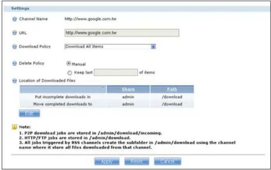 Settings Channel Name http://www.google.com.tw URL http://www.google.com.tw Download Policy Download All Items Delete Policy Manual Keep last of items Location of Downloaded Files Share Path Put incomplete downloads in admin /download Move completed downloads to admin /download Edit Note: 1. P2P download jobs are stored in /admin/download/incoming. 2. HTTP/FTP jobs are stored in /admin/download. 3. All jobs triggered by RSS channels create the subfolder in /admin/download using the channel name where it store all files downloaded from that channel. Apply Reset Cancel