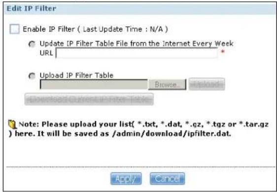 Edit IP Filter Enable IP Filter ( Last Update Time : N/A ) Update IP Filter Table File from the Internet Every Week URL Upload IP Filter Table Browse Download Currents here Table Note: Please upload your list( *.txt, *.dat, *.qz, *.tgz or *.tar.gz ) here. It will be saved as /admin/download/ipfilter.dat. Apply Cancel