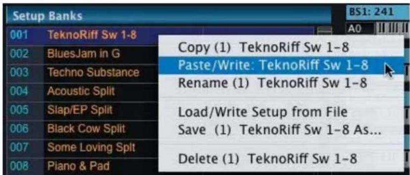 Setup Banks 001 TeknoRiff Sw 1-8 002 BluesJam in G 003 Techno Substance 004 Acoustic Split 005 Slap/EP Split 006 Black Cow Split 007 Some Loving Split 008 Piano & Pad Copy (1) TeknoRiff Sw 1-8 Paste/Write: TeknoRiff Sw 1-8 Rename (1) TeknoRiff Sw 1-8 Load/Write Setup from File Save (1) TeknoRiff Sw 1-8 As... Delete (1) TeknoRiff Sw 1-8 BS1: 241 A0