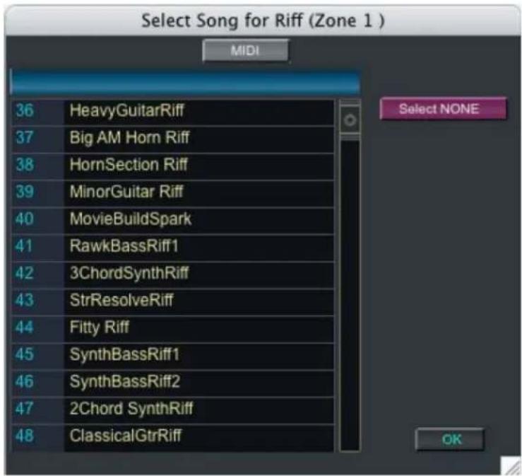 Select Song for Riff (Zone 1 ) MIDI 36 HeavyGuitarRiff 37 Big AM Horn Riff 38 HornSection Riff 39 MinorGuitar Riff 40 MovieBuildSpark 41 RawkBassRiff1 42 3ChordSynthRiff 43 StrResolveRiff 44 Fitty Riff 45 SynthBassRiff1 46 SynthBassRiff2 47 2Chord SynthRiff 48 ClassicalGtrRiff Select NONE OK