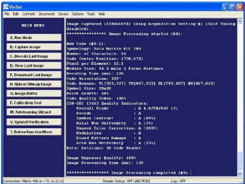 Main MENU A. Run Mode B. Capture Image C. Decode Last Image D. View Last Image E. Download Last Image H. Upload Bitmap Image Q. Image Buffer F. Calibration Tool M. Autolearning Wizard V. Symbol Verification 3. Button Function Menu Image captured (1280x1024) using Acquisition Setting #1 (Self Tuning disabled). ************************** Image Processing started (#8): New Code (#8.1): Symbolology: Data Matrix ECC 200 Number of Characters: 24 Code Center Position: (730,672) Pixel per Element: 12.1 Module Size: 24.0 mils @ Focus Distance Decoding Time (ms): 120 Code Orientation: 359° Code Bounds: TL[593,527] TR[867,535] DL[595,807] BR[867,810] Symbol Size: 20x20 Print Growth: 20% Code Quality Index: 100% ISO-IEC 15415 Quality Indicators: Overall Grade : A 4.0/20/660 (3) Decode : A Symbol Contrast : A (89%) Axial Non Uniformity : A (2%) Unused Error Correction: A (100%) Modulation : A Fixed Pattern Damage : A Grid Non Uniformity : A (25%) Data: Datalogic 2D Code Reader Image Exposure Quality: 100% Image Processing Time (ms): 122 ************************** Image Processing completed (#8).