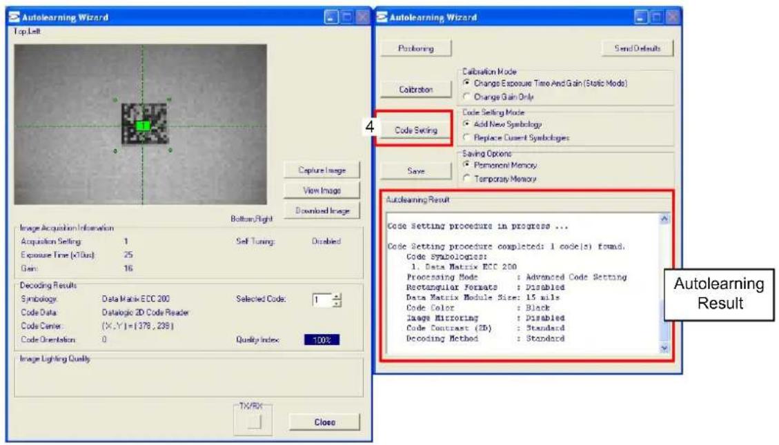 Autolearning Wizard Top Left Capture Image View Image Downloaded Image Bottom Right Image Acquisition Information Acquisition Setting: 1 Exposure Time (x70us): 25 Gain: 16 Decoding Results Symbology: Data Matrix ECC 200 Code Data: Datalogic 2D Code Reader Code Center: (X,Y)={378,238} Code Orientation: 0 Quality Index: 100% Image Lighting Quality TX/RX Close Autolearning Wizard Positioning Send Defaults Calibration Mode Change Exposure Time And Gain (Static Mod) Change Gain Only Code Selling Mode Add New Symbology Replace Current Symbologies Save Saving Options: Permanent Memory Temporary Memory Autolearning Result Code Setting procedure in progress ... Code Setting procedure completed: 1 code(s) found. Code Symbologies: 1. Data Matrix ECC 200 Processing Mode : Advanced Code Setting Rectangular Formats : Disabled Data Matrix Module Size: 15 mils Code Color : Black Image Filtering : Disabled Code Contrast (2D) : Standard Decoding Method : Standard Autolearning Result