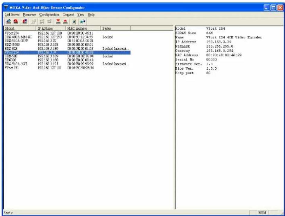 MOKA Video And Ether Device Configulator Let Server E-mail Configuration Connect View Help Model IP Address MAC Address Sames VPort 254 192.168.127.100 00:00:88:00:45:11 EDS-400A-MM-SC 192.168.127.253 00:00:90:12:34:55 Locked EDS-510A-33PF 192.168.3:27 00:51:00:0A:00:21 EDS-3509 192.168.3:198 00:90:88:00:09:01 EDS-328 192.168.3:189 00:00:5E:00:01:23 Locked InAccess... VPort 354 192.168.3:75 00:00:88:00:45:23 EDS-508 192.168.3:169 00:90:88:0E:36:94 Locked EDG-008 192.168.3:100 00:90:88:00:00:4A EDS-510A-367 192.168.3:195 00:90:88:99:99:99 Locked InAccess... VPort 351 192.168.127.101 00:16:EC:58:76:54 Model VPort 254 SIDRAM Size 64M Name VPort 254 4CH Video Encoder IP Address 192.168.3:34 Netmask 255.255.255.0 Gateway 192.168.3:254 MAC Address 00:90:=B:00:46:59 Serial No 00000 Firmware Ver. 1.0 Bios Ver. 1.0.0 Http port 80 Ready NUM