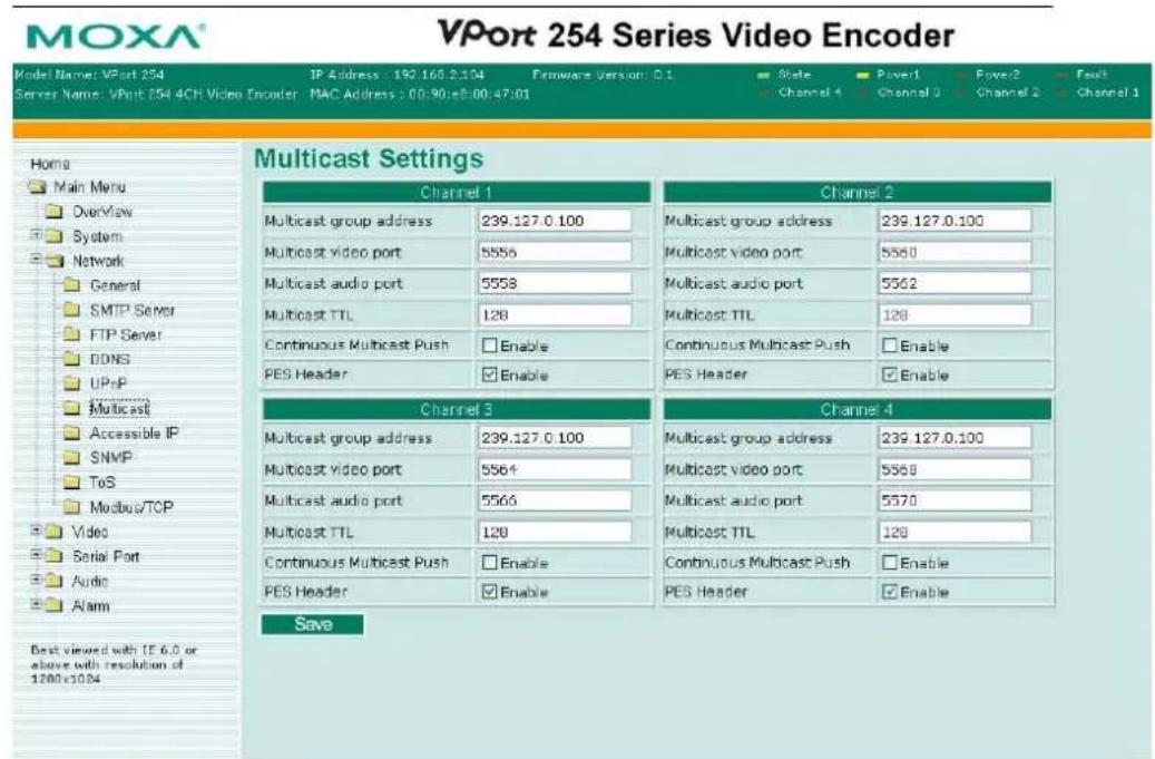 MOXA® VPort 254 Series Video Encoder Model Name: VPort 254 IP Address: 192.168.2.104 Firmware Version: 0.1 State Power1 Power2 Fcst Server Name: VPort 254 4CH Video Encoder MAC Address: 00:90:e8:00:47:01 Channel 1 Channel 2 Channel 3 Channel 4 Home Main Menu Overview System Network General SMTP Server FTP Server DDNS UPnP Multicast Accessible IP SNMP ToS Modbus/TCP Video Serial Port Audio Alarm Best viewed with IE 6.0 or above with resolution of 1200x1084 Multicast Settings Channel 1 Channel 2 Multicast group address 239.127.0.100 Multicast group address 239.127.0.100 Multicast video port 5556 Multicast video port 5550 Multicast audio port 5558 Multicast audio port 5562 Multicast TTL 128 Multicast TTL 128 Continuous Multicast Push Enable Continuous Multicast Push Enable PES Header Enable PES Header Enable Channel 3 Channel 4 Multicast group address 239.127.0.100 Multicast group address 239.127.0.100 Multicast video port 5564 Multicast video port 5568 Multicast audio port 5566 Multicast audio port 5570 Multicast TTL 128 Multicast TTL 128 Continuous Multicast Push Enable Continuous Multicast Push Enable PES Header Enable PES Header Enable Save