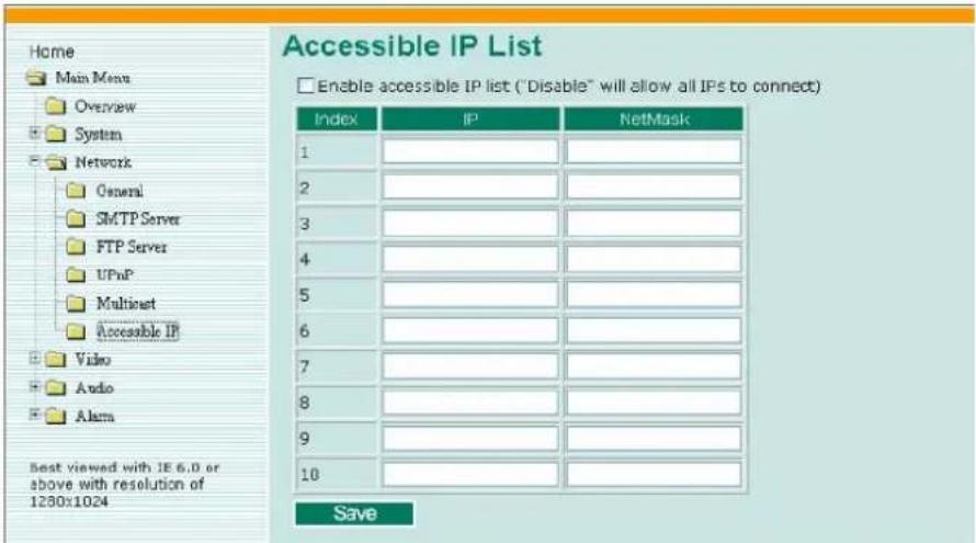 Home Main Menu Overview System Network General SMTP Server FTP Server UPnP Multiost Accessible IP Video Audio Alarm Best viewed with IE 6.0 or above with resolution of 1280x1024 Accessible IP List Enable accessible IP list ("Disable" will allow all IPs to connect) Index IP NetMask 1 2 3 4 5 6 7 8 9 10 Save