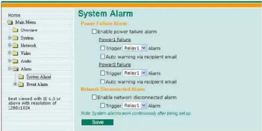 Home Main Menu Overview System Network Video Audio Alarm System Alarm Event Alarm Best viewed with IE 6.0 or above with resolution of :280x1024 System Alarm Power Failure Alarm Enable power failure alarm Power1 failure Trigger Relay1 Alarm Auto warning via recipient email Power2 failure Trigger Relay1 Alarm Auto warning via recipient email Network Disconnected Alarm Enable network disconnected alarm Trigger Relay1 Alarm Note: System alarms work continuously after being set up. Save