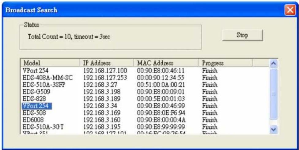 Broadcast Search Status Total Count = 10, timeout = 3sec Stop Model IP Address MAC Address Progress VPort 254 192.168.127.100 00:90:E8:00:46:11 Finish EDS-408A-MM-SC 192.168.127.253 00:00:90:12:34:55 Finish EDS-510A-3SFP 192.168.3.27 00:51:00:0A:00:21 Finish EDS-G509 192.168.3.198 00:90:E8:00:09:01 Finish EDS-828 192.168.3.189 00:00:5E:00:01:03 Finish VPort 254 192.168.3.34 00:90:E8:00:46:99 Finish EDS-508 192.168.3.169 00:90:E8:0E:F6:94 Finish ED6008 192.168.3.160 00:90:E8:00:00:4A Finish EDS-510A-3GT 192.168.3.195 00:90:E8:99:99:99 Finish VPort 251 192.168.127.101 00:16:EC:08:76:54 Finish