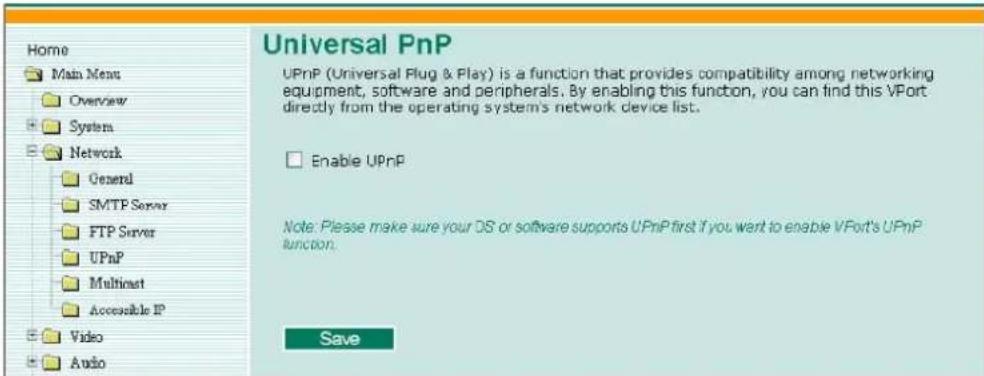 Home Main Menu Overview System Network General SMTP Server FTP Server UPnP Multicast Accessible IP Video Audio Universal PnP UPnP (Universal Plug & Play) is a function that provides compatibility among networking equipment, software and peripherals. By enabling this function, you can find this VPort directly from the operating system's network device list. Enable UPnP Note: Please make sure your OS or software supports UPnP first if you want to enable VPort's UPnP function. Save