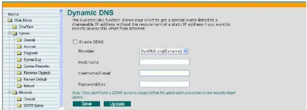 Dynamic DNS The Dynamic DNS function allows your VPort to get a domain name linked to a changeable IP address without the requirement of a static IP address if you want to remote access this VPort from Internet. Enable DDNS Provider DynDNS.org(Dynamic) Host name Username/E-mail Password/Key Note: If you don't have a DDNS account, please follow the application procedure on the website listed above. Save Update