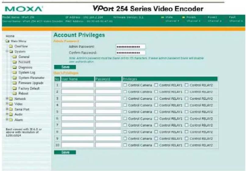 VPort 254 Series Video Encoder Model Name: VPort 254 IP Address: 152.187.E.19M Runtime Version: 0.1 Status Pose Pose1 Pose2 Fault Server Name: VPort 254 ECH Video Encoder - MAC Address: 00/36/08/00/47/01 Channel 1 Channel 2 Channel 3 Channel 4 Channel 5 Home Main Menu Overview System General Account Diagnosis System Log System Parameter Firmware Upgrade Factory Default Reboot Network Video Serial Port Audio Alarms Best viewed with 36.6.0 or above with resolution of 128x1024 Account Privileges Admin Password: Confirm Password: Note: Admins password must be blank or to 15 characters. If leave admin password blank will disable user authentication. Save User's Privileges No User Name Password Privileges 1 Control Camera Control RELAY1 Control RELAY2 2 Control Camera Control RELAY1 Control RELAY2 3 Control Camera Control RELAY1 Control RELAY2 4 Control Camera Control RELAY1 Control RELAY2 5 Control Camera Control RELAY1 Control RELAY2 6 Control Camera Control RELAY1 Control RELAY2 7 Control Camera Control RELAY1 Control RELAY2 8 Control Camera Control RELAY1 Control RELAY2 9 Control Camera Control RELAY1 Control RELAY2 10 Control Camera Control RELAY1 Control RELAY2 Save