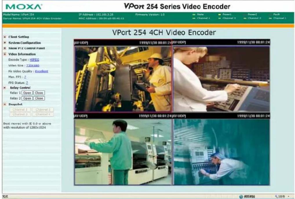 VPort 254 Series Video Encoder Model Name: VPort 254 Server Name: VPort 254 4CH Video Encoder IP Address : 192.168.3.28 MAC Address : 00:00:08:00:06:11 Firmware Version: 1.0 State Power1 Power2 Fault Channel 1 Channel 2 Channel 3 Channel 4 Client Setting System Configuration Show P/Z Control Panel Video Information Encode Type : HIPEG Video Size : 2.2mm/4mm File video quality : Excellent Max. FPS : 7 FPS Status : 2 Relay Control Relay 1 Open Close Relay 2 Open Close Snapshot Channel 1 Channel 2 Channel 3 Channel 4 Best revised with EC 0.0 or above with resolution of 1280x1024 VPort 254 4CH Video Encoder [AV-UDP] 1999/11/30 00:01:24 [AV-UDP] 1999/11/30 00:01:24 [AV-UDP] 1999/11/30 00:01:24 [AV-UDP] 1999/11/30 00:01:24 完成 ©©©©6 ¥1,009