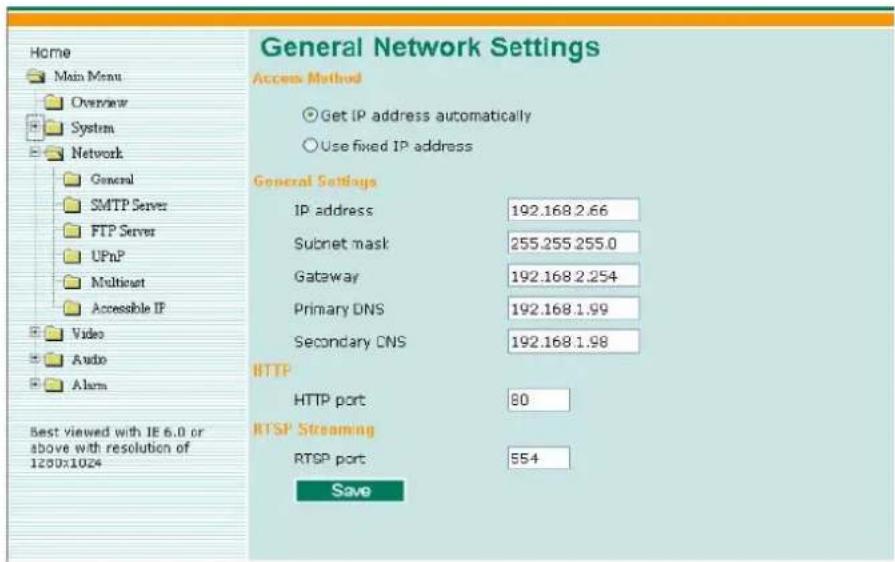 Home Main Menu Overview System Network General SMTP Server FTP Server UPnP Multicnet Accessible IP Video Audio Alarm Best viewed with IE 6.0 or above with resolution of 1250x1024 General Network Settings Access Method Get IP address automatically Use fixed IP address General Settings IP address 192.168.2.66 Subnet mask 255.255.255.0 Gateway 192.168.2.254 Primary DNS 192.168.1.99 Secondary DNS 192.168.1.98 HTTP HTTP port 80 RTSP Streaming RTSP port 554 Save