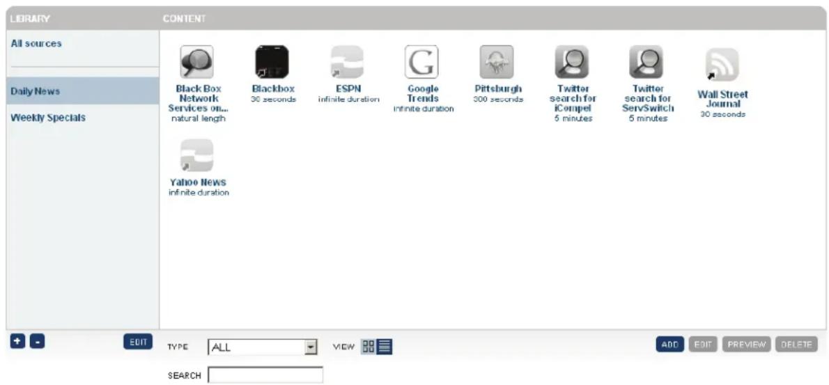 LIBRARY CONTENT All sources Daily News Weekly Specials Black Box Network Services on... natural length Blackbox 30 seconds ESPN infinite duration Google Trends Infinite duration Pittsburgh 500 seconds Twitter search for iCompel 5 minutes Twitter search for ServSwitch 5 minutes Wall Street Journal 30 seconds Yahoo News infinite duration + - EDIT TYPE ALL VIEW ADD EDIT PREVIEW DELETE SEARCH
