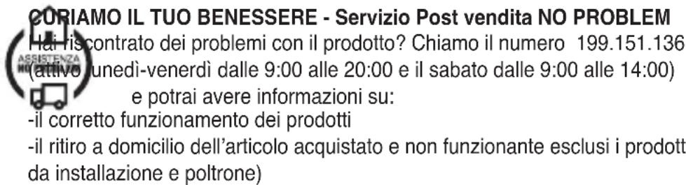 CURIAMO IL TUO BENESSERE - Servizio Post vendita NO PROBLEM Hai riscontrato dei problemi con il prodotto? Chiamo il numero 199.151.136 (attivo unedi-venerdì dalle 9:00 alle 20:00 e il sabato dalle 9:00 alle 14:00) e potrai avere informazioni su: -il corretto funzionamento dei prodotti -il ritiro a domicilio dell'articolo acquistato e non funzionante esclusi i prodotti da installazione e poltrone)