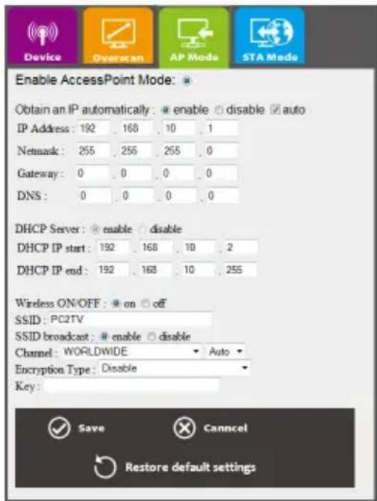 Device Overscan AP Mode STA Mode Enable AccessPoint Mode: Obtain an IP automatically: ○ enable ○ disable ✓ auto IP Address: 192 168 10 1 Network: 255 255 255 0 Gateway: 0 0 0 0 DNS: 0 0 0 0 DHCP Server: ○ enable ○ disable DHCP IP start: 192 168 10 2 DHCP IP end: 192 168 10 255 Wireless ON/OFF: ○ on ○ off SSID: PC2TV SSID broadcast: ○ enable ○ disable Channel: WORLDWIDE Auto Encryption Type: Disable Key: Save Cancel Restore default settings