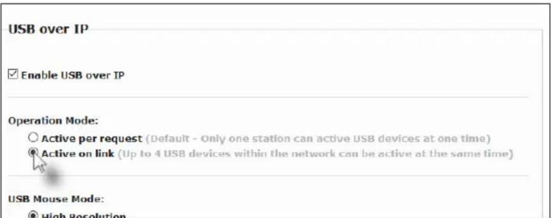 USB over IP Enable USB over IP Operation Mode: Active per request (Default - Only one station can active USB devices at one time) Active on link (Up to 4 USB devices within the network can be active at the same time) USB Mouse Mode: High Resolution