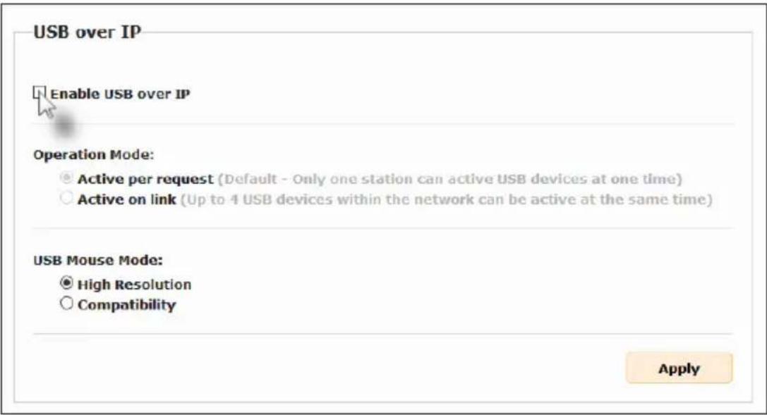 USB over IP Enable USB over IP Operation Mode: ● Active per request (Default - Only one station can active USB devices at one time) ○ Active on link (Up to 4 USB devices within the network can be active at the same time) USB Mouse Mode: ● High Resolution ○ Compatibility Apply