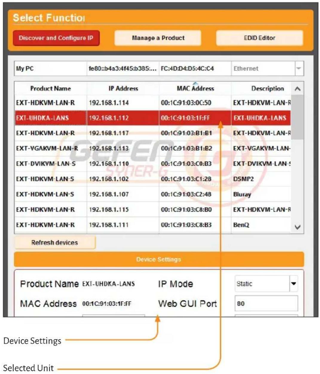 Select Function Discover and Configure IP Manage a Product EDID Editor My PC fe80::b4a3:4f45:b385:... FC:4D:D4:D5:4C:C4 Ethernet Product Name IP Address MAC Address Description EXT-HDKVM-LAN-R 192.168.1.114 00:1C:91:03:0C:50 EXT-HDKVM-LAN-R EXT-UHDKA-LANS 192.168.1.112 00:1C:91:03:1F:FF EXT-UHDKA-LANS EXT-HDKVM-LAN-R 192.168.1.117 00:1C:91:03:B1:B1 EXT-HDKVM-LAN-R EXT-VGAKVM-LAN-R 192.168.1.113 00:1C:91:03:B1:B2 EXT-VGAKVM-LAN- EXT-DVIKVM-LAN-S 192.168.1.110 00:1C:91:03:C0:B3 EXT-DVIKVM-LAN-S EXT-HDKVM-LAN-S 192.168.1.102 00:1C:91:03:C1:28 DSMP2 EXT-HDKVM-LAN-S 192.168.1.107 00:1C:91:03:C2:48 Bluray EXT-HDKVM-LAN-R 192.168.1.115 00:1C:91:03:C8:B0 EXT-HDKVM-LAN-R EXT-HDKVM-LAN-R 192.168.1.111 00:1C:91:03:C8:B3 BenQ Refresh devices Device Settings Product Name EXT-UHDKA-LANS IP Mode Static MAC Address 00:1C:91:03:1F:FF Web GUI Port 80 Device Settings Selected Unit