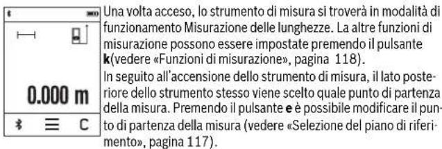Una volta acceso, lo strumento di misura si troverà in modalità di funzionamento Misurazione delle lunghezze. La altre funzioni di misurazione possono essere impostate premendo il pulsante k(vedere «Funzioni di misurazione», pagina 118). In seguito all'accensione dello strumento di misura, il lato posteriore dello strumento stesso viene scelto quale punto di partenza della misura. Premendo il pulsante e è possibile modificare il punto di partenza della misura (vedere «Selezione del piano di riferimento», pagina 117).