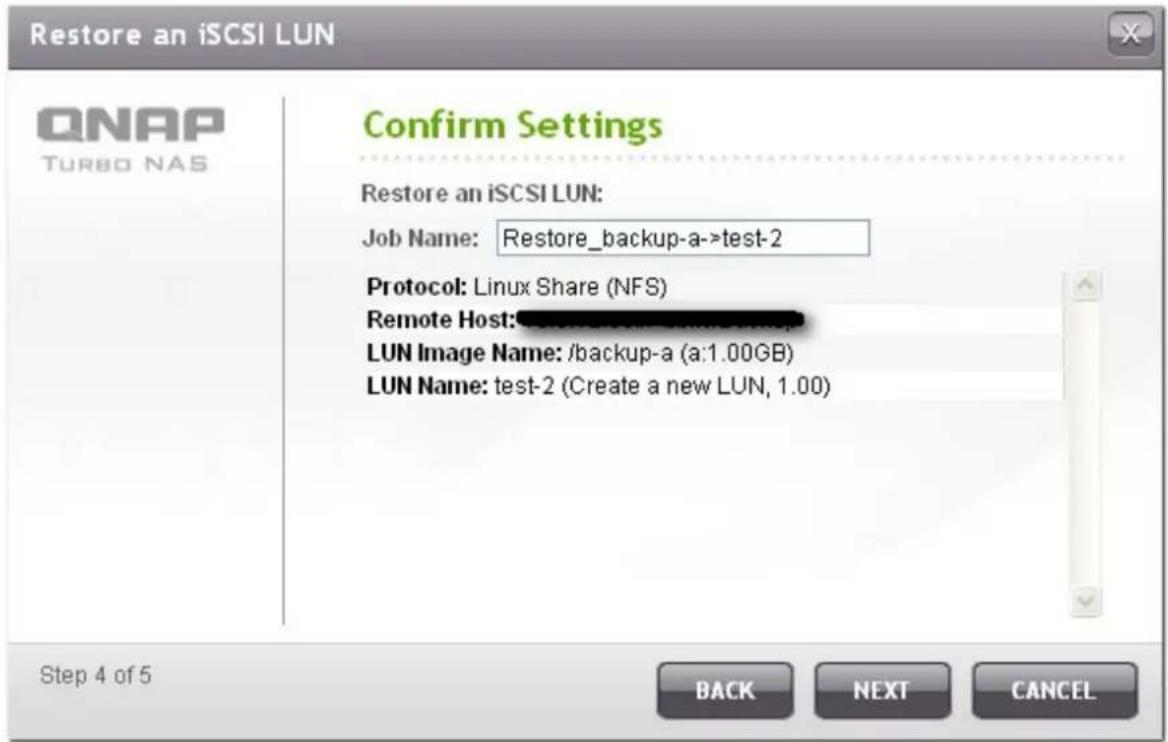 Restore an iSCSI LUN QNAP TURBO NAS Confirm Settings Restore an iSCSI LUN: Job Name: Restore_backup-a->test-2 Protocol: Linux Share (NFS) Remote Host: LUN Image Name: /backup-a (a:1.00GB) LUN Name: test-2 (Create a new LUN, 1.00) Step 4 of 5 BACK NEXT CANCEL