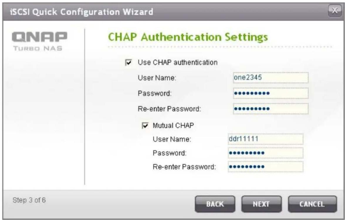 iSCSI Quick Configuration Wizard QNAP TURBO NAS CHAP Authentication Settings ✓ Use CHAP authentication User Name: one2345 Password: ••••••••••• Re-enter Password: •••••••••••• ✓ Mutual CHAP User Name: ddr11111 Password: •••••••••••• Re-enter Password: ••••••••••• Step 3 of 6 BACK NEXT CANCEL